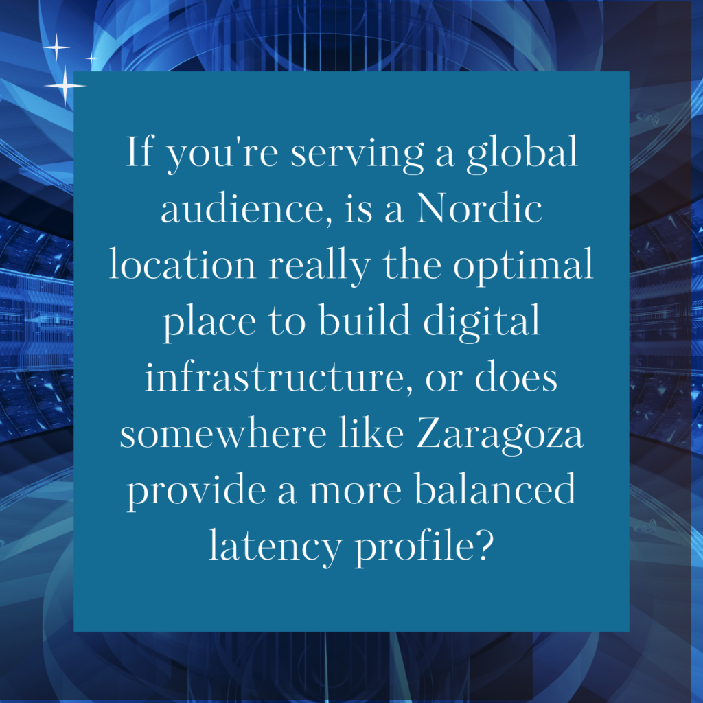 If you're serving a global audience, is a Nordic location really the optimal place to build digital infrastructure, or does somewhere like Zaragoza provide a more balanced latency profile?